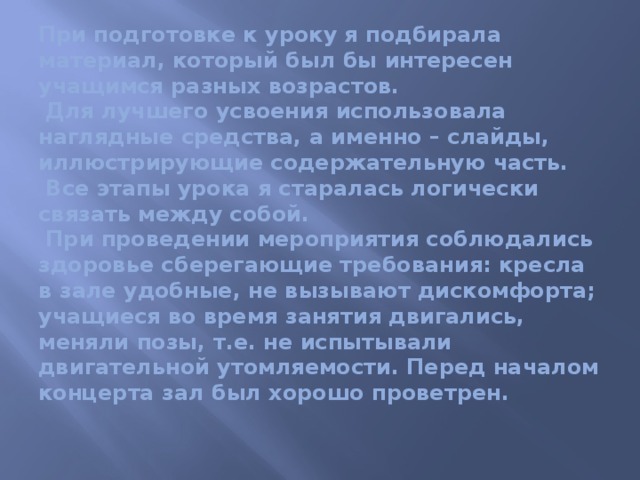 При подготовке к уроку я подбирала материал, который был бы интересен учащимся разных возрастов.  Для лучшего усвоения использовала наглядные средства, а именно – слайды, иллюстрирующие содержательную часть.  Все этапы урока я старалась логически связать между собой.  При проведении мероприятия соблюдались здоровье сберегающие требования: кресла в зале удобные, не вызывают дискомфорта; учащиеся во время занятия двигались, меняли позы, т.е. не испытывали двигательной утомляемости. Перед началом концерта зал был хорошо проветрен.    