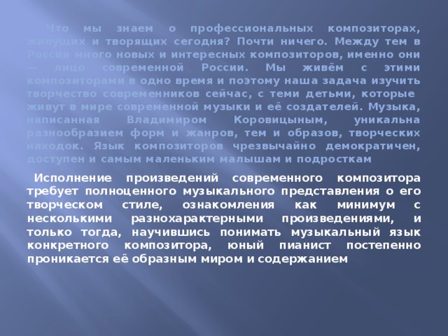  Что мы знаем о профессиональных композиторах, живущих и творящих сегодня? Почти ничего. Между тем в России много новых и интересных композиторов, именно они — лицо современной России. Мы живём с этими композиторами в одно время и поэтому наша задача изучить творчество современников сейчас, с теми детьми, которые живут в мире современной музыки и её создателей. Музыка, написанная Владимиром Коровицыным, уникальна разнообразием форм и жанров, тем и образов, творческих находок. Язык композиторов чрезвычайно демократичен, доступен и самым маленьким малышам и подросткам Исполнение произведений современного композитора требует полноценного музыкального представления о его творческом стиле, ознакомления как минимум с несколькими разнохарактерными произведениями, и только тогда, научившись понимать музыкальный язык конкретного композитора, юный пианист постепенно проникается её образным миром и содержанием 