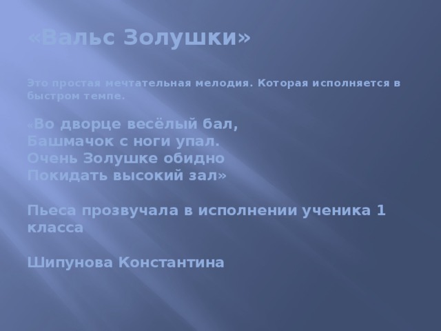 «Вальс Золушки»   Это простая мечтательная мелодия. Которая исполняется в быстром темпе.   « Во дворце весёлый бал,  Башмачок с ноги упал.  Очень Золушке обидно  Покидать высокий зал»   Пьеса прозвучала в исполнении ученика 1 класса   Шипунова Константина   