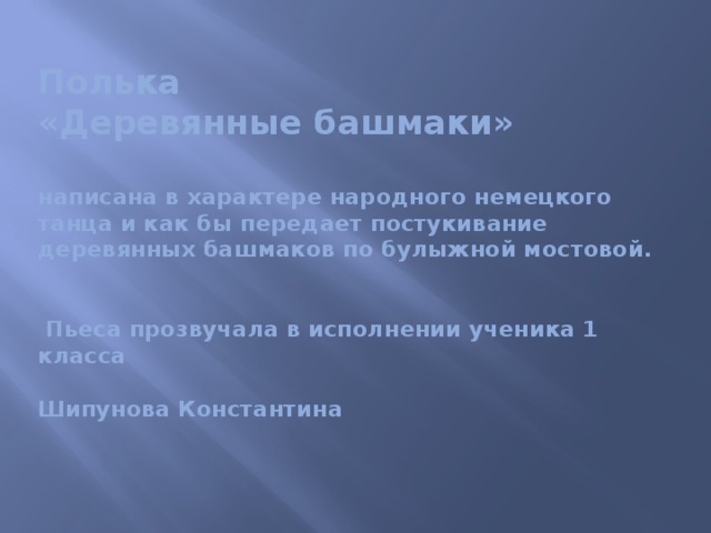 Полька  «Деревянные башмаки»   написана в характере народного немецкого танца и как бы передает постукивание деревянных башмаков по булыжной мостовой.    Пьеса прозвучала в исполнении ученика 1 класса   Шипунова Константина 