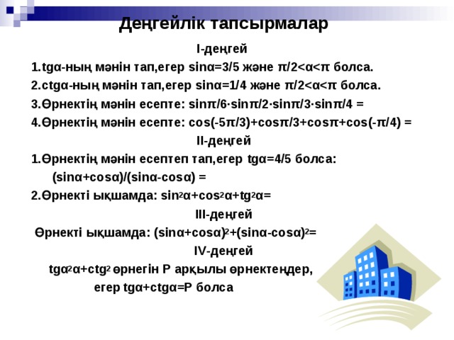 Д еңгейлік тапсырмалар І-деңгей   1. tg α - ның мәнін тап,егер sin α = 3/5 және π /2  α  π болса.  2.с tg α - ның мәнін тап,егер sin α = 1/4 және π /2  α  π болса.  3.Өрнектің мәнін есепте: sin π /6 · sin π /2 ·sin π /3 ·sin π /4 =   4.Өрнектің мәнін есепте: cos (-5 π /3)+ cos π /3+ cos π + cos (- π /4) =  ІІ-деңгей  1.Өрнектің мәнін есептеп тап,егер tg α = 4/5 болса:  ( sin α + cos α )/( sin α - cos α ) =  2.Өрнекті ықшамда: sin 2 α + cos 2 α + tg 2 α = ІІІ-деңгей  Өрнекті ықшамда: ( sin α + cos α ) 2 +( sin α - cos α ) 2 = І V -деңгей  tg α 2 α + ctg 2 өрнегін Р арқылы өрнектеңдер,  егер  tg α +с tg α = Р болса 