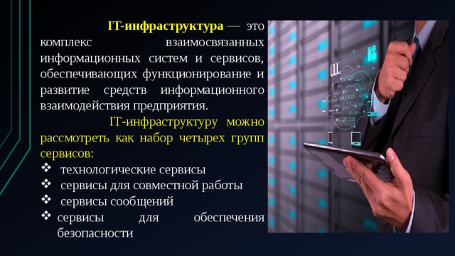  IT-инфраструктура  — это комплекс взаимосвязанных информационных систем и сервисов, обеспечивающих функционирование и развитие средств информационного взаимодействия предприятия.  IТ-инфраструктуру можно рассмотреть как набор четырех групп сервисов:   технологические сервисы   сервисы для совместной работы   сервисы сообщений сервисы для обеспечения безопасности 