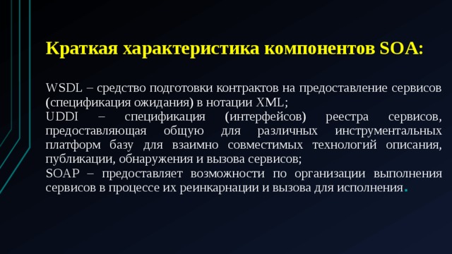  Краткая характеристика компонентов SOA:  WSDL – средство подготовки контрактов на предоставление сервисов (спецификация ожидания) в нотации XML; UDDI – спецификация (интерфейсов) реестра сервисов, предоставляющая общую для различных инструментальных платформ базу для взаимно совместимых технологий описания, публикации, обнаружения и вызова сервисов; SOAP – предоставляет возможности по организации выполнения сервисов в процессе их реинкарнации и вызова для исполнения . 