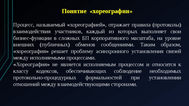 Понятие «хореографии»  Процесс, называемый «хореографией», отражает правила (протоколы) взаимодействия участников, каждый из которых выполняет свои бизнес-функции в сложных БП корпоративного масштаба, на уровне внешних (публичных) обменов сообщениями. Таким образом, «хореография» решает проблему асинхронного установления связей между исполняемыми процессами. «Хореография» не является исполняемым процессом и относится к классу кодексов, обеспечивающих соблюдение необходимых протокольно-процедурных формальностей при установлении отношений между взаимодействующими сторонами. 