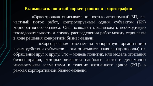 Взаимосвязь понятий «оркестровки» и «хореографии»   «Оркестровка» описывает полностью автономный БП, т.е. частный поток работ, контролируемый одним субъектом (БК) корпоративного бизнеса. Она позволяет организовать необходимую последовательность и логику распределения работ между сервисами в ходе решения конкретной бизнес-задачи.  «Хореография» отвечает за конкретную организацию взаимодействия субъектов – она описывает правила (протоколы) их обращений друг к другу. Это – модель политик, или модель описания бизнес-правил, которые являются наиболее часто и динамично изменяемыми элементами в течение жизненного цикла (ЖЦ) в рамках корпоративной бизнес-модели. 