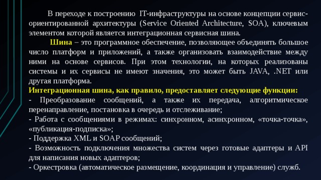  В переходе к построению  IT-инфраструктуры на основе концепции сервис-ориентированной архитектуры (Service Oriented Architecture, SOA), ключевым элементом которой является интеграционная сервисная шина.  Шина – это программное обеспечение, позволяющее объединять большое число платформ и приложений, а также организовать взаимодействие между ними на основе сервисов. При этом технологии, на которых реализованы системы и их сервисы не имеют значения, это может быть JAVA, .NET или другая платформа. Интеграционная шина, как правило, предоставляет следующие функции: - Преобразование сообщений, а также их передача, алгоритмическое перенаправление, постановка в очередь и отслеживание; - Работа с сообщениями в режимах: синхронном, асинхронном, «точка-точка», «публикация-подписка»; - Поддержка XML и SOAP сообщений; - Возможность подключения множества систем через готовые адаптеры и API для написания новых адаптеров; - Оркестровка (автоматическое размещение, координация и управление) служб. 