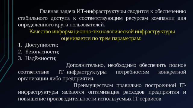  Главная задача ИТ-инфраструктуры сводится к обеспечению стабильного доступа к соответствующим ресурсам компании для определённого круга пользователей. Качество информационно-технологической инфраструктуры оценивается по трем параметрам: Доступности; Безопасности; Надёжности;  Дополнительно, необходимо обеспечить полное соответствие IТ–инфраструктуры потребностям конкретной организации либо предприятия.  Преимуществом правильно построенной IT-инфраструктуры являются оптимизация расходов предприятия и повышение производительности используемых IT-сервисов. 