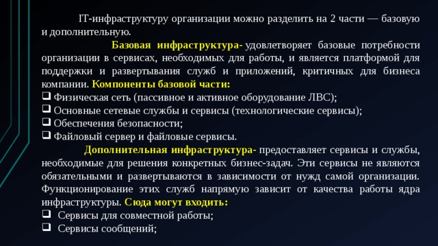  IТ-инфраструктуру организации можно разделить на 2 части — базовую и дополнительную.  Базовая инфраструктура-  удовлетворяет базовые потребности организации в сервисах, необходимых для работы, и является платформой для поддержки и развертывания служб и приложений, критичных для бизнеса компании. Компоненты базовой части: Физическая сеть (пассивное и активное оборудование ЛВС); Основные сетевые службы и сервисы (технологические сервисы); Обеспечения безопасности; Файловый сервер и файловые сервисы.  Дополнительная инфраструктура-  предоставляет сервисы и службы, необходимые для решения конкретных бизнес-задач. Эти сервисы не являются обязательными и развертываются в зависимости от нужд самой организации. Функционирование этих служб напрямую зависит от качества работы ядра инфраструктуры. Сюда могут входить: Сервисы для совместной работы; Сервисы сообщений; 