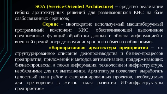  SOA (Service-Oriented Architecture) – средство реализации гибких архитектурных решений для развивающихся КИС на базе слабосвязанных сервисов;  Сервис – многократно используемый масштабируемый программный компонент КИС, обеспечивающий выполнение предписанных функций обработки данных и обмена информацией с внешней средой посредством асинхронного обмена сообщениями.  «Корпоративная архитектура предприятия – это структурированное описание делопроизводства и бизнес-процессов предприятия, приложений и методов автоматизации, поддерживающих бизнес-процессы, а также информация, технологии и инфраструктура, необходимые для их выполнения. Архитектура позволяет выработать целостный план работ и скоординированных проектов, необходимых для претворения в жизнь задач развития ИТ-инфраструктуры предприятия» 