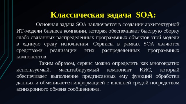 Классическая задача SOA:  Основная задача SOA заключается в создании архитектурной ИТ-модели бизнеса компании, которая обеспечивает быструю сборку слабо связанных распределенных программных объектов этой модели в единую среду исполнения. Сервисы в рамках SOA являются средствами реализации этих распределенных программных компонентов.  Таким образом, сервис можно определить как многократно используемый, масштабируемый компонент КИС, который обеспечивает выполнение предписанных ему функций обработки данных и обменивается информацией с внешней средой посредством асинхронного обмена сообщениями. 