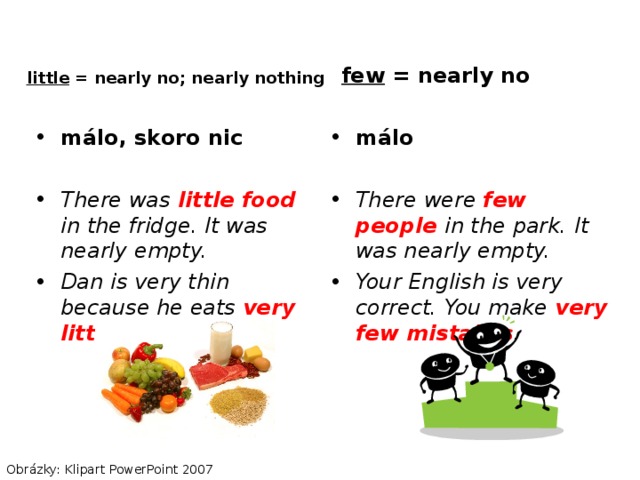 little = nearly no; nearly nothing few = nearly no málo, skoro nic  There was little food in the fridge. It was nearly empty. Dan is very thin because he eats very little . málo  There were few people in the park. It was nearly empty. Your English is very correct. You make very few mistakes . Obrázky: Klipart PowerPoint 2007 