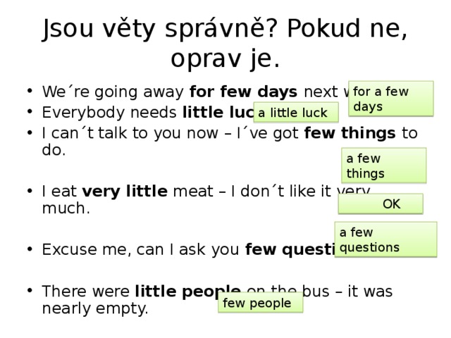 Jsou věty správně? Pokud ne, oprav je. We´re going away for few days next week. Everybody needs little luck . I can´t talk to you now – I´ve got few things to do. I eat very little meat – I don´t like it very much. Excuse me, can I ask you few questions ? There were little people on the bus – it was nearly empty. for a few days a little luck a few things  OK a few questions few people 