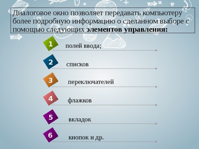 Диалоговое окно позволяет передавать компьютеру более подробную информацию о сделанном выборе с помощью следующих  элементов управления: 1 полей ввода; 2 списков 3 переключателей 4 флажков 5 вкладок 6 кнопок и др. 