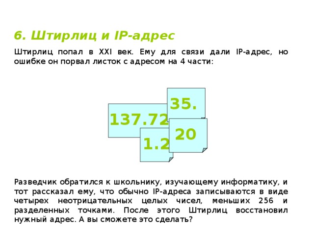 6. Штирлиц и IP -адрес Штирлиц попал в XXI век. Ему для связи дали IP -адрес, но ошибке он порвал листок с адресом на 4 части: 35. 137.72 20 1.2 Разведчик обратился к школьнику, изучающему информатику, и тот рассказал ему, что обычно IP -адреса записываются в виде четырех неотрицательных целых чисел, меньших 256 и разделенных точками. После этого Штирлиц восстановил нужный адрес. А вы сможете это сделать? 