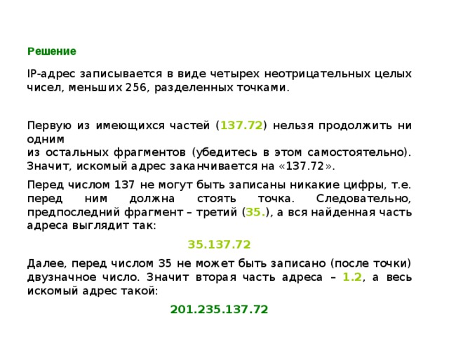 Решение IP -адрес записывается в виде четырех неотрицательных целых чисел, меньших 256, разделенных точками. Первую из имеющихся частей ( 137.72 ) нельзя продолжить ни одним  из остальных фрагментов (убедитесь в этом самостоятельно). Значит, искомый адрес заканчивается на «137.72». Перед числом 137 не могут быть записаны никакие цифры, т.е. перед ним должна стоять точка. Следовательно, предпоследний фрагмент – третий ( 35. ), а вся найденная часть адреса выглядит так: 35.137.72 Далее, перед числом 35 не может быть записано (после точки) двузначное число. Значит вторая часть адреса –  1.2 , а весь искомый адрес такой: 201.235.137.72 
