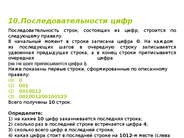10.Последовательности цифр  Последовательность строк, состоящих из цифр, строится по следующему правилу. В начальный момент в строке записана цифра 0 . На каждом  из последующих шагов в очередную строку записывается удвоенная предыдущая строка, а в конец строки приписывается очередная цифра  (на i -м шаге приписывается цифра i ). Ниже показаны первые строки, сформированные по описанному правилу: (0)  0 (1)  001 (2)  0010012 (3)  001001200100123 Всего получены 10 строк. Определите: 1) на какие 10 цифр заканчивается последняя строка; 2) сколько раз в последней строке встречается цифра 4 ; 3) сколько всего цифр в последней строке; 4) какая цифра стоит в последней строке на 1012 -м месте (слева направо); 5) сколько всего цифр представлено во всех строках. 
