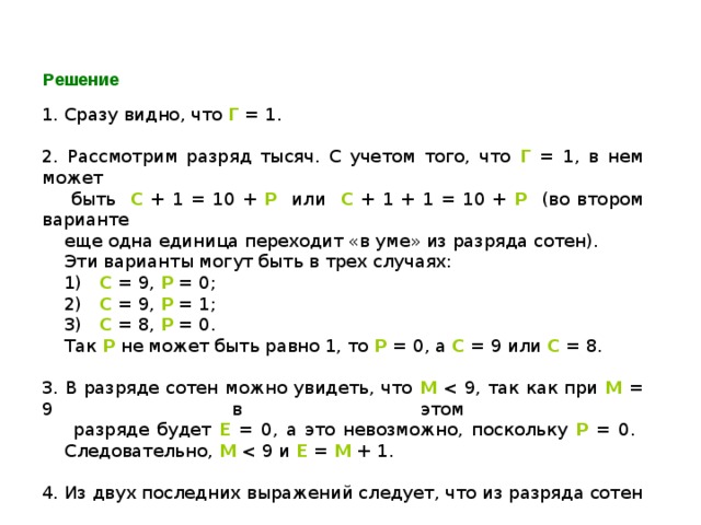 Решение 1. Сразу видно, что Г = 1. 2. Рассмотрим разряд тысяч. С учетом того, что Г = 1, в нем может  быть С + 1 = 10 + Р или С + 1 + 1 = 10 + Р (во втором варианте  еще одна единица переходит «в уме» из разряда сотен).  Эти варианты могут быть в трех случаях:  1) С = 9, Р = 0;  2) С = 9, Р = 1;  3) С = 8, Р = 0.  Так Р не может быть равно 1, то Р = 0, а С = 9 или С = 8. 3. В разряде сотен можно увидеть, что М М = 9 в этом  разряде будет Е = 0, а это невозможно, поскольку Р = 0.  Следовательно, М Е = М + 1. 4. Из двух последних выражений следует, что из разряда сотен  в разряд тысяч ничего не переходит, значит С = 9 (см. пункт 2). 