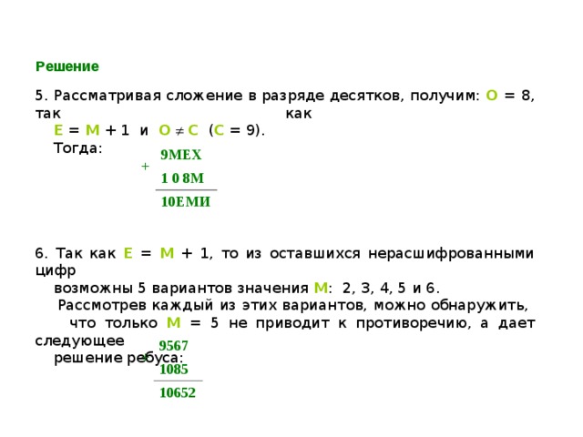 Решение 5. Рассматривая сложение в разряде десятков, получим: О = 8, так как   Е = М + 1 и О    С ( С = 9).  Тогда: 6. Так как Е  = М  + 1, то из оставшихся нерасшифрованными цифр  возможны 5 вариантов значения М : 2, 3, 4, 5 и 6.  Рассмотрев каждый из этих вариантов, можно обнаружить,  что только М  = 5 не приводит к противоречию, а дает следующее  решение ребуса: + 9МЕХ 1 0 8М 10ЕМИ + 9567 1085 10652 