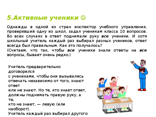 5.Активные ученики  Однажды в одной из стран инспектор учебного управления, проверявший одну из школ, задал ученикам класса 10 вопросов. Во всех случаях в ответ поднимали руку все ученики. И хотя школьный учитель каждый раз выбирал разных учеников, ответ всегда был правильным. Как это получалось? (Считаем, что так, чтобы все ученики знали ответы на все вопросы, бывает очень редко.) Учитель предварительно договорился  с учениками, чтобы они вызывались  отвечать независимо от того, знают ответ  или не знают. Но те, кто знает ответ,  должны поднимать правую руку, а те,  кто не знает, — левую (или наоборот).  Учитель каждый раз выбирал другого  ученика, но всегда того, кто поднимал  «правильную» руку. 