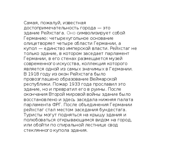 Самая, пожалуй, известная достопримечательность города — это здание Рейхстага. Оно символизирует собой Германию: четырехугольное основание олицетворяет четыре области Германии, а купол — единство имперской власти. Рейхстаг не только здание, в котором заседает парламент Германии, в его стенах размещается музей современного искусства, коллекция которого является одной из самых значимых в Германии.  В 1918 году из окон Рейхстага было провозглашено образование Веймарской республики. Пожар 1933 года прославил это здание, но и превратил его в руины. После окончания Второй мировой войны здание было восстановлено и здесь заседала нижняя палата парламента ФРГ. После объединения Германии рейхстаг стал местом заседания бундестага. Туристы могут подняться на крышу здания и полюбоваться открывающимся видом на город, или обойти по спиральной лестнице свод стеклянного купола здания. 