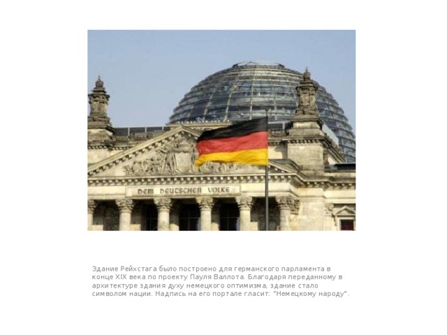 Здание Рейхстага было построено для германского парламента в конце XIX века по проекту Пауля Валлота. Благодаря переданному в архитектуре здания духу немецкого оптимизма, здание стало символом нации. Надпись на его портале гласит: 