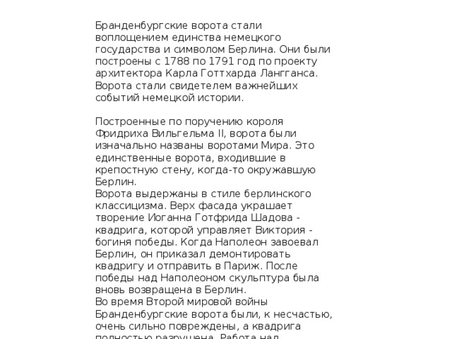 Бранденбургские ворота стали воплощением единства немецкого государства и символом Берлина. Они были построены с 1788 по 1791 год по проекту архитектора Карла Готтхарда Лангганса. Ворота стали свидетелем важнейших событий немецкой истории.    Построенные по поручению короля Фридриха Вильгельма II, ворота были изначально названы воротами Мира. Это единственные ворота, входившие в крепостную стену, когда-то окружавшую Берлин.  Ворота выдержаны в стиле берлинского классицизма. Верх фасада украшает творение Иоганна Готфрида Шадова - квадрига, которой управляет Виктория - богиня победы. Когда Наполеон завоевал Берлин, он приказал демонтировать квадригу и отправить в Париж. После победы над Наполеоном скульптура была вновь возвращена в Берлин.  Во время Второй мировой войны Бранденбургские ворота были, к несчастью, очень сильно повреждены, а квадрига полностью разрушена. Работа над восстановлением ворот завершилась в 1958.   . 