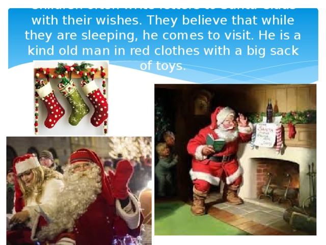 Children often write letters to Santa Claus with their wishes. They believe that while they are sleeping, he comes to visit. He is a kind old man in red clothes with a big sack of toys. 