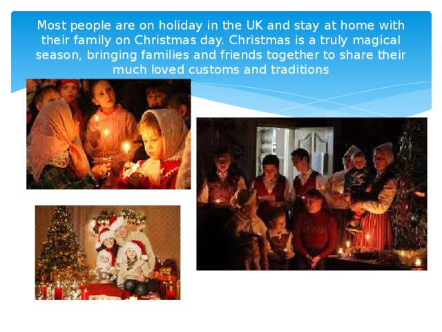 Most people are on holiday in the UK and stay at home with their family on Christmas day. Christmas is a truly magical season, bringing families and friends together to share their much loved customs and traditions 