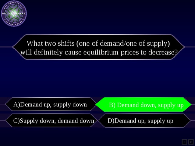 What two shifts (one of demand/one of supply) will definitely cause equilibrium prices to decrease? A)Demand up, supply down B) Demand down, supply up B) demand down, supply up C)Supply down, demand down D)Demand up, supply up L F