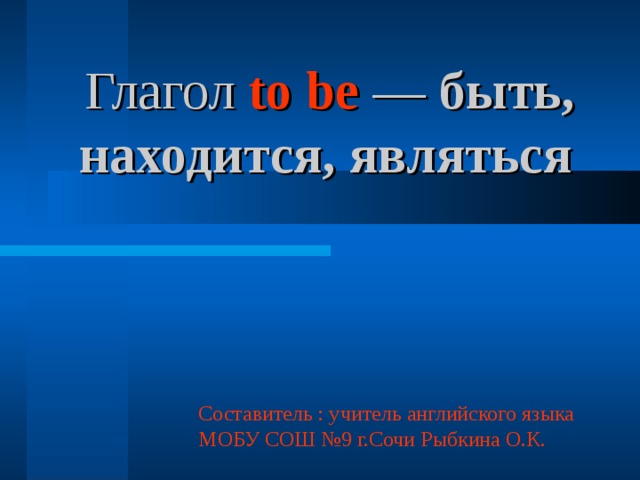 Глагол to be — быть, находится, являться  Составитель : учитель английского языка МОБУ СОШ №9 г.Сочи Рыбкина О.К. 