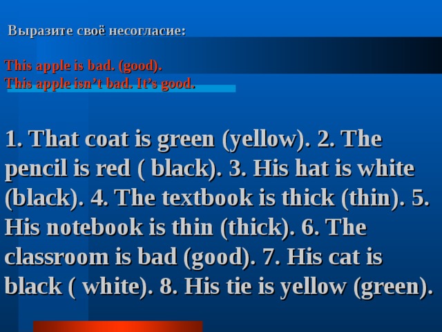  Выразите своё несогласие:  This apple is bad. (good). This apple isn’t bad. It’s good.   1. That coat is green (yellow). 2. The pencil is red ( black). 3. His hat is white (black).  4. The textbook is thick (thin). 5. His notebook is thin (thick). 6. The classroom is bad (good). 7. His cat is black ( white). 8. His tie is yellow (green).  