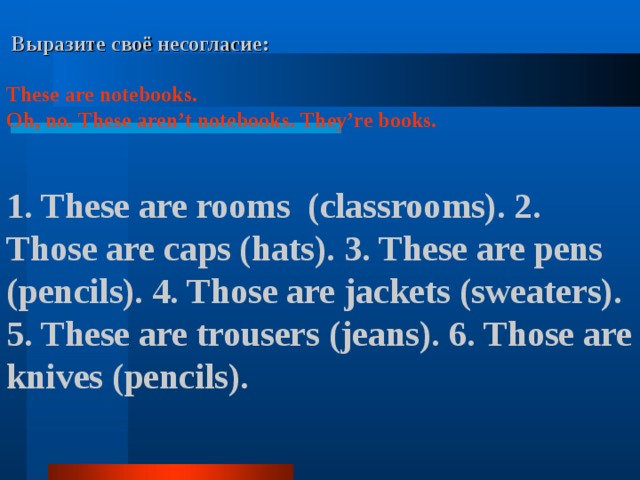  Выразите своё несогласие:  These are notebooks. Oh, no. These aren’t notebooks.  They’re books.   1. These are rooms (classrooms). 2. Those are caps (hats). 3. These are pens (pencils). 4. Those are jackets (sweaters). 5. These are trousers (jeans). 6. Those are knives (pencils).     