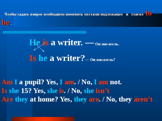  Чтобы задать вопрос необходимо поменять местами подлежащее  и  глагол  to be  .    He  is a writer. —  Он  писатель .   Is  he a writer? — Он  писатель ?    Am I a pupil? Yes, I  am . / No, I am not. Is  she 15? Yes, she  is . / No, she  isn’t Are  they at home? Yes, they  are . / No, they aren’t      