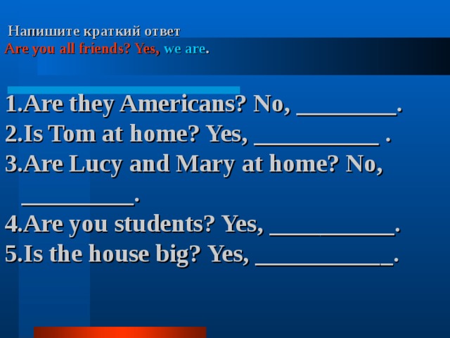  Напишите краткий ответ Are you all friends? Yes,  we are .  Are they Americans? No, ________. Is Tom at home? Yes, __________ . Are Lucy and Mary at home? No, _________. Are you students? Yes, __________. Is the house big? Yes, ___________. 