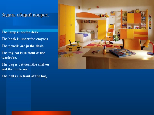       Задать общий вопрос. The lamp is on the desk. The book is under the crayons. The pencils are jn the desk. The toy car is in front of the wardrobe. The bag is between the shelves and the bookcase. The ball is in front of the bag. 