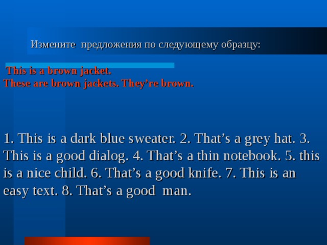  Измените предложения по следующему образцу:  This is a brown jacket. These are brown jackets. They’re brown.    1. This is a dark blue sweater.  2.  That’s a grey hat. 3. This is a good dialog. 4. That’s a thin notebook. 5. this is a nice child. 6. That’s a good knife. 7. This is an easy text. 8. That’s a good man.   