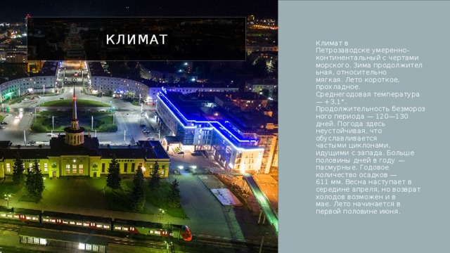 Климат Климат в Петрозаводске умеренно-континентальный с чертами морского. Зима продолжительная, относительно мягкая. Лето короткое, прохладное. Среднегодовая температура — +3,1°. Продолжительность безморозного периода — 120—130 дней. Погода здесь неустойчивая, что обуславливается частыми циклонами, идущими с запада. Больше половины дней в году — пасмурные. Годовое количество осадков — 611 мм. Весна наступает в середине апреля, но возврат холодов возможен и в мае. Лето начинается в первой половине июня. 