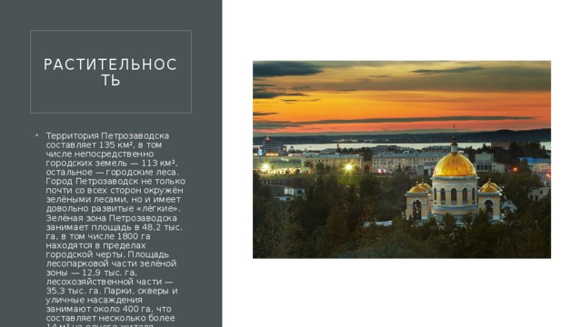 Растительность Территория Петрозаводска составляет 135 км², в том числе непосредственно городских земель — 113 км², остальное — городские леса. Город Петрозаводск не только почти со всех сторон окружён зелёными лесами, но и имеет довольно развитые «лёгкие». Зелёная зона Петрозаводска занимает площадь в 48,2 тыс. га, в том числе 1800 га находятся в пределах городской черты. Площадь лесопарковой части зелёной зоны — 12,9 тыс. га, лесохозяйственной части — 35,3 тыс. га. Парки, скверы и уличные насаждения занимают около 400 га, что составляет несколько более 14 м² на одного жителя. Петрозаводск является одним из наиболее озеленённых средних городов России 