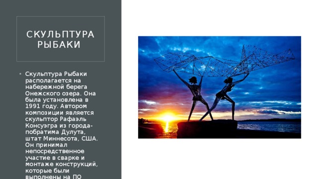 Скульптура рыбаки  Скульптура Рыбаки располагается на набережной берега Онежского озера. Она была установлена в 1991 году. Автором композиции является скульптор Рафаэль Консуэгра из города-побратима Дулута, штат Миннесота, США. Он принимал непосредственное участие в сварке и монтаже конструкций, которые были выполнены на ПО “Петрозаводскмаш”.  