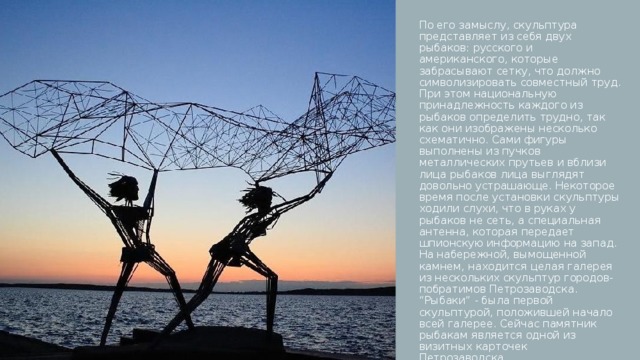 По его замыслу, скульптура представляет из себя двух рыбаков: русского и американского, которые забрасывают сетку, что должно символизировать совместный труд. При этом национальную принадлежность каждого из рыбаков определить трудно, так как они изображены несколько схематично. Сами фигуры выполнены из пучков металлических прутьев и вблизи лица рыбаков лица выглядят довольно устрашающе. Некоторое время после установки скульптуры ходили слухи, что в руках у рыбаков не сеть, а специальная антенна, которая передает шпионскую информацию на запад. На набережной, вымощенной камнем, находится целая галерея из нескольких скульптур городов-побратимов Петрозаводска. “Рыбаки” - была первой скульптурой, положившей начало всей галерее. Сейчас памятник рыбакам является одной из визитных карточек Петрозаводска.  