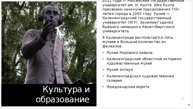 Сегодня в Калининграде 21 высшее учебное заведение (вместе с филиалами ВУЗов других городов). Альма-матер - Балтийский федеральный университет имени Иммануила Канта. До 2011 года — Российский государственный университет им. И. Канта. Имя Канта присвоено накануне празднования 750-летия города в 2005 году. Ранее — Калининградский государственный университет (КГУ). Занимает здания бывшего немецкого Кёнигсбергского университета. В Калининграде располагается пять музеев и большое количество их филиалов. Музей Мирового океана Калининградский областной историко-художественный музей Музей янтаря Калининградская художественная галерея Фридландские ворота Культура и образование 