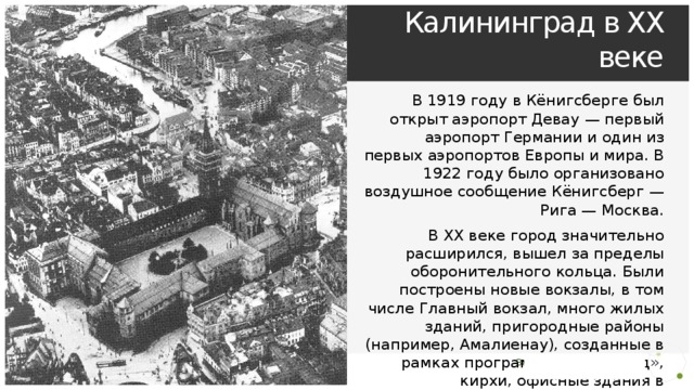Кёнигсберг — Калининград в XX веке В 1919 году в Кёнигсберге был открыт аэропорт Девау — первый аэропорт Германии и один из первых аэропортов Европы и мира. В 1922 году было организовано воздушное сообщение Кёнигсберг — Рига — Москва. В XX веке город значительно расширился, вышел за пределы оборонительного кольца. Были построены новые вокзалы, в том числе Главный вокзал, много жилых зданий, пригородные районы (например, Амалиенау), созданные в рамках программы «Город-сад», кирхи, офисные здания в югендстиле и стиле. В городе проводилась Восточная ярмарка, главным выставочным залом которой был Дом техники. 