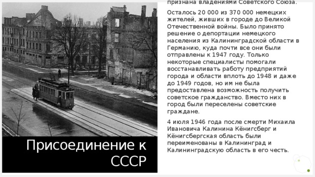 По решению Потсдамской конференции 1945 года северная часть немецкой провинции Восточная Пруссия, вместе со своей столицей Кёнигсбергом, временно была передана СССР. Позднее, при подписании договоров о границах, Кёнигсбергская область полностью признана владениями Советского Союза. Осталось 20 000 из 370 000 немецких жителей, живших в городе до Великой Отечественной войны. Было принято решение о депортации немецкого населения из Калининградской области в Германию, куда почти все они были отправлены к 1947 году. Только некоторые специалисты помогали восстанавливать работу предприятий города и области вплоть до 1948 и даже до 1949 годов, но им не была предоставлена возможность получить советское гражданство. Вместо них в город были переселены советские граждане. 4 июля 1946 года после смерти Михаила Ивановича Калинина Кёнигсберг и Кёнигсбергская область были переименованы в Калининград и Калининградскую область в его честь. Присоединение к СССР 
