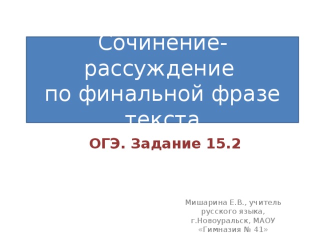 Сочинение-рассуждение по финальной фразе текста ОГЭ. Задание 15.2 Мишарина Е.В., учитель русского языка, г.Новоуральск, МАОУ «Гимназия № 41» 