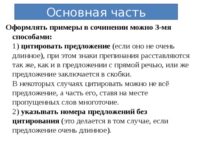 Основная часть Оформлять примеры в сочинении можно 3-мя способами: 1) цитировать предложение (если оно не очень длинное), при этом знаки препинания расставляются так же, как и в предложении с прямой речью, или же предложение заключается в скобки.  В некоторых случаях цитировать можно не всё предложение, а часть его, ставя на месте пропущенных слов многоточие.  2) указывать номера предложений без цитирования (это делается в том случае, если предложение очень длинное).  