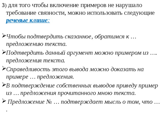 3 ) для того чтобы включение примеров не нарушало требование связности, можно использовать следующие речевые клише : Чтобы подтвердить сказанное, обратимся к … предложению текста.  Подтвердить данный аргумент можно примером из …. предложения текста.  Справедливость этого вывода можно доказать на примере … предложения. В подтверждение собственных выводов приведу пример из … предложения прочитанного мною текста.   Предложение № … подтверждает мысль о том, что … .    