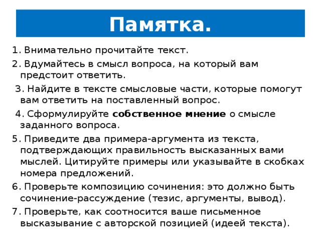 Памятка. 1. Внимательно прочитайте текст. 2. Вдумайтесь в смысл вопроса, на который вам предстоит ответить.  3. Найдите в тексте смысловые части, которые помогут вам ответить на поставленный вопрос.  4. Сформулируйте собственное мнение о смысле заданного вопроса. 5. Приведите два примера-аргумента из текста, подтверждающих правильность высказанных вами мыслей. Цитируйте примеры или указывайте в скобках номера предложений. 6. Проверьте композицию сочинения: это должно быть сочинение-рассуждение (тезис, аргументы, вывод). 7. Проверьте, как соотносится ваше письменное высказывание с авторской позицией (идеей текста). 