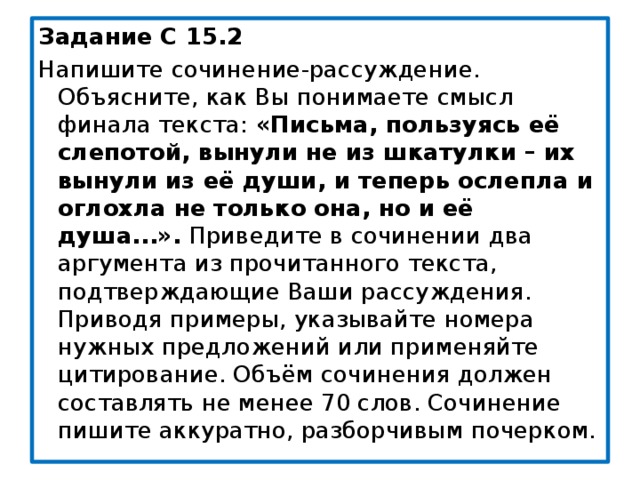 Задание С 15.2 Напишите сочинение-рассуждение. Объясните, как Вы понимаете смысл финала текста: «Письма, пользуясь её слепотой, вынули не из шкатулки – их вынули из её души, и теперь ослепла и оглохла не только она, но и её душа...». Приведите в сочинении два аргумента из прочитанного текста, подтверждающие Ваши рассуждения. Приводя примеры, указывайте номера нужных предложений или применяйте цитирование. Объём сочинения должен составлять не менее 70 слов. Сочинение пишите аккуратно, разборчивым почерком. 