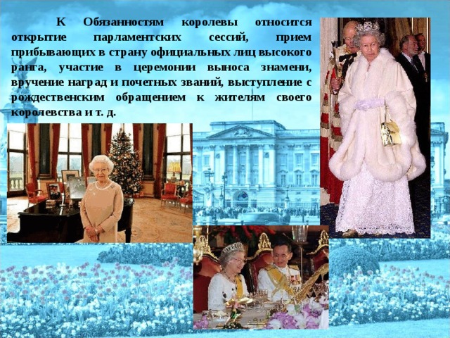  К Обязанностям королевы относится открытие парламентских сессий, прием прибывающих в страну официальных лиц высокого ранга, участие в церемонии выноса знамени, вручение наград и почетных званий, выступление с рождественским обращением к жителям своего королевства и т. д.  