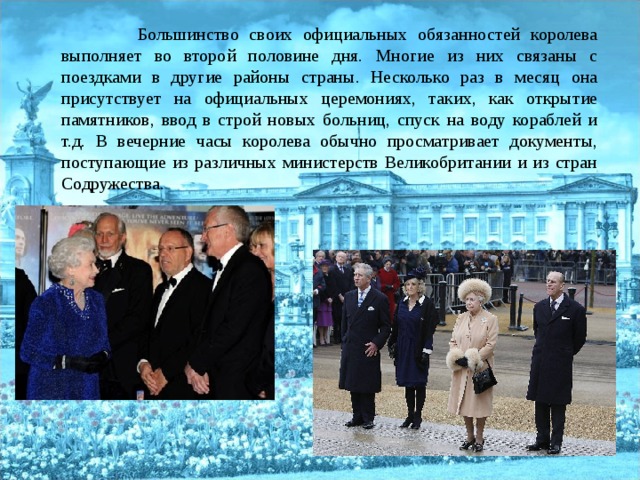   Большинство своих официальных обязанностей королева выполняет во второй половине дня. Многие из них связаны с поездками в другие районы страны. Несколько раз в месяц она присутствует на официальных церемониях, таких, как открытие памятников, ввод в строй новых больниц, спуск на воду кораблей и т.д. В вечерние часы королева обычно просматривает документы, поступающие из различных министерств Великобритании и из стран Содружества. 